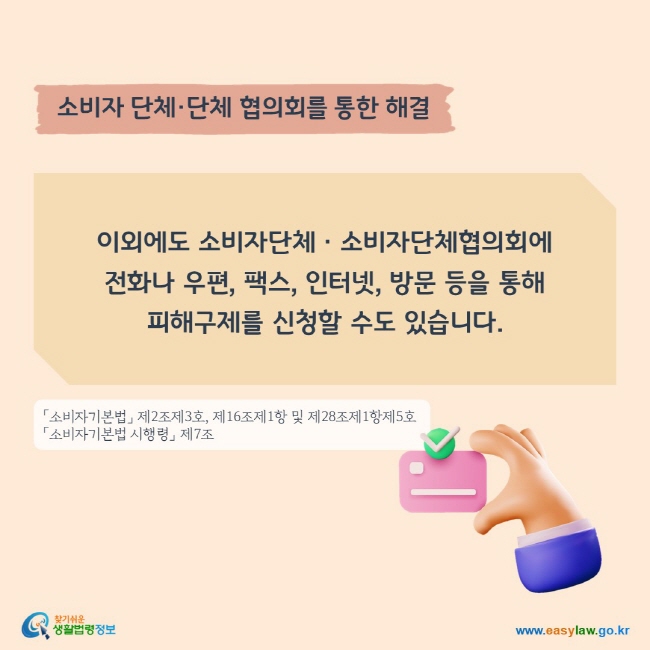 소비자 단체·단체 협의회를 통한 해결
이외에도 소비자단체ㆍ소비자단체협의회에 전화나 우편, 팩스, 인터넷, 방문 등을 통해 피해구제를 신청할 수도 있습니다. 
